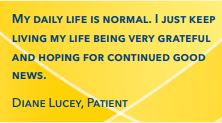 My daily life is normal. I just keep living my life being very grateful and hoping for continued good news. Diane Lucey, Patient